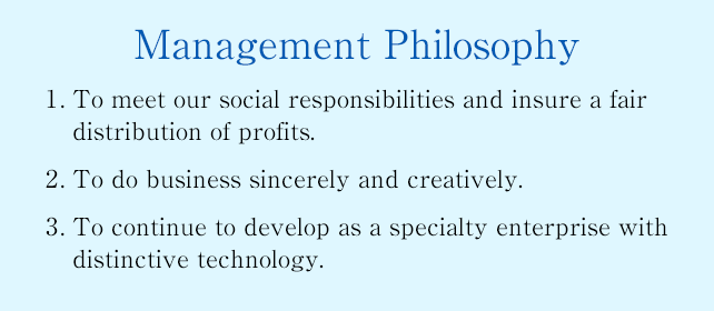Management Philosophy : 1. To meet our social responsibilities and insure a fair distribution of profits. 2. To do business sincerely and creatively. 3. To continue to develop as a specialty enterprise with distinctive technology.