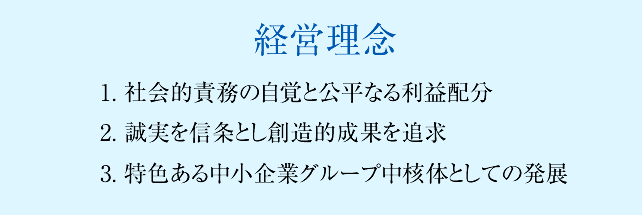 経営理念 1. 社会的責務の自覚と公平なる利益配分 2. 誠実を信条とし創造的成果を追求 3. 特色ある中小企業グループ中核体としての発展